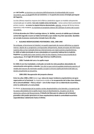 por del Castillo, se termina y se soluciona definitivamente el embovedado del crucero
secundario, que une la puerta de san Jerónimo con la puerta de acceso al templo parroquial
del Sagrario.
Los dos últimos maestros mayores de la fábrica catedralicia siguen un modelo celosamente
conservado por el cabildo. Con este modelo único de bóveda —único como el de la central del
primer crucero— se evoca la cúpula-linterna desmontada; además, aunque de forma menos
expresiva y más modesta, se mantiene el propósito siloesco de subrayar el centro del crucero
secundario.
El 24 de diciembre de 1704 el canónigo obrero, Sr. Bellido, anuncia al cabildo que la bóveda
central del segundo crucero se había terminado y que estaba muy bien ejecutada. Quedaba
así cerrado el proceso constructivo iniciado hacía 181 años.
• ALGUNAS MODIFICACIONES POSTERIORES: 1926, 1990-1992
Sin embargo, al terminarse la Catedral, no quedó organizado de manera definitiva su espacio
interior. Aparte de su progresivo y enriquecedor alhajamiento, desde principios del XVIII hasta
nuestros días se han realizado diversas intervenciones con repercusiones arquitectónicas.
En 1620 se había terminado el coro colocándolo en la posición habitual de la tradición
hispánica: en medio de la nave central, entre los dos órganos, frente al arco triunfal de la
Capilla Mayor. En el siglo XX tendrán lugar diversas modificaciones.
− 1926: Traslado del coro a la capilla mayor
En 1926 el coro fue trasladado y resituado cerrando los siete pasadizos abovedados de
comunicación entre girola y rotonda. Con ello la nave central quedaba totalmente exenta y el
retablo del trascoro de mármoles pasaba a ocupar la tercera capilla perimetral del lado sur,
donde actualmente se encuentra.
− 1990-1992: Recuperación del proyecto siloesco
Entre los años 1990 y 1992 tienen lugar obras de mayor incidencia arquitectónica con gran
repercusión en lo funcional. Su importancia reside en la recuperación de la idea clave siloesca
de la comunicabilidad —física y visual— con el altar mayor con su tabernáculo eucarístico,
entre la celebración y la comunidad.
En efecto, el desmontaje de los estalos corales desplazándolos a los laterales, y la apertura de
los pasos abovedados de la capilla mayor hacia el deambulatorio, recupera uno de los
elementos señeros del Renacimiento. El diseño de Siloe para la cabecera de la Catedral
granadina sólo puede apreciarse en clave arquitectónica desde la centralidad eucarística
expandiéndose radialmente hasta el infinito.
 