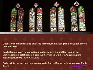 Cuenta con innumerables tallas de madera, realizadas por el escultor tirolés
Leo Moroder.

Se destaca el coro de canónigos realizado por el escultor tirolés Leo
Mahlknecht en colaboración con sus hermanos Vigilio y Augusto, para
Mahlknecht Hnos., Arte Cristiano.

En la cripta, se encuentra el sepulcro de Dardo Rocha, y de su esposa Paula
Arana
 