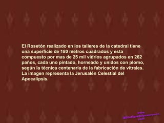 El Rosetón realizado en los talleres de la catedral tiene
una superficie de 180 metros cuadrados y esta
compuesto por mas de 25 mil vidrios agrupados en 262
paños, cada uno pintado, horneado y unidos con plomo,
según la técnica centenaria de la fabricación de vitrales.
La imagen representa la Jerusalén Celestial del
Apocalipsis.
 