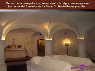 Debajo de la nave principal, se encuentra la cripta donde reposan
 los restos del fundador de La Plata: Dr. Dardo Rocha y su Sra.
 