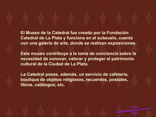 El Museo de la Catedral fue creado por la Fundación
Catedral de La Plata y funciona en el subsuelo, cuenta
con una galería de arte, donde se realizan exposiciones.

Este museo contribuye a la toma de conciencia sobre la
necesidad de conocer, valorar y proteger el patrimonio
cultural de la Ciudad de La Plata.

La Catedral posee, además, un servicio de cafetería,
boutique de objetos religiosos, recuerdos, postales,
libros, catálogos, etc.
 