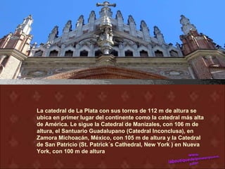 La catedral de La Plata con sus torres de 112 m de altura se
ubica en primer lugar del continente como la catedral más alta
de América. Le sigue la Catedral de Manizales, con 106 m de
altura, el Santuario Guadalupano (Catedral Inconclusa), en
Zamora Michoacán, México, con 105 m de altura y la Catedral
de San Patricio (St. Patrick´s Cathedral, New York ) en Nueva
York, con 100 m de altura
 