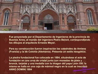 Fue proyectada por el Departamento de Ingenieros de la provincia de
Buenos Aires, al mando del ingeniero Pedro Benoit, correspondiendo
los dibujos al arquitecto Ernesto Meyer.

Para su construcción fueron inspiración las catedrales de Amiens
(Francia) y la de Colonia (Alemania). Presenta un estilo neogótico.

La piedra fundacional fue colocada en 1884, situándose el acta de
fundación en una urna de cristal junto con monedas de plata y
bronce, tarjetas y una medalla con la imagen del papa León XIII; la
misma se halla en una caja de mármol negro en la cual se inscribió
ANNO DOMINI 1884
 