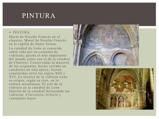  PINTURA
Mural de Nicolás Francés en el
claustro. Mural de Nicolás Francés
en la capilla de Santa Teresa.
La catedral de León es conocida
sobre todo por su conjunto de
vidrieras, quizás el más importante
del mundo junto con el de la catedral
de Chartres. Conservadas la mayoría
de las originales, hecho extraño en
catedrales de esta época, fueron
construidas entre los siglos XIII y
XVI. La técnica de la vidriera tiene
su origen, según se cree, en la
cultura musulmana. El arte de la
vidriera en la catedral de León
Interior de la catedral destacando las
vidrieras. Claristorio, triforio y
ventanales bajos
PINTURA
 