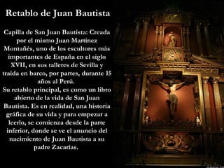 Retablo de Juan Bautista Capilla de San Juan Bautista: Creada por el mismo Juan Martínez Montañés, uno de los escultores más importantes de España en el siglo XVII, en sus talleres de Sevilla y traída en barco, por partes, durante 15 años al Perú.  Su retablo principal, es como un libro abierto de la vida de San Juan Bautista. Es en realidad, una historia gráfica de su vida y para empezar a leerlo, se comienza desde la parte inferior, donde se ve el anuncio del nacimiento de Juan Bautista a su padre Zacarías.  
