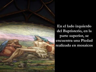 En el lado izquierdo del Baptisterio, en la parte superior, se encuentra una Piedad realizada en mosaicos 
