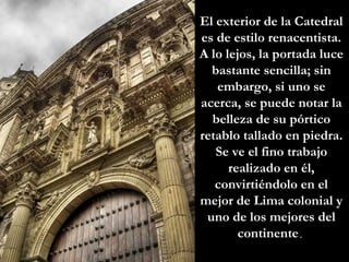 El exterior de la Catedral es de estilo renacentista. A lo lejos, la portada luce bastante sencilla; sin embargo, si uno se acerca, se puede notar la belleza de su pórtico retablo tallado en piedra. Se ve el fino trabajo realizado en él, convirtiéndolo en el mejor de Lima colonial y uno de los mejores del continente .  
