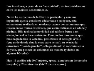 Los interiores, a pesar de su "austeridad", están considerados entre los mejores del continente.  Nave: La estructura de la Nave es particular  y con una ingeniería que se considera adelantada a su época, está enteramente realizada en madera y cuenta con arbotantes que recaen en los muros exteriores, que están realizados en adobe y piedras.  Ello facilita la movilidad del edificio frente a un sismo, lo cual lo hace resistente. Durante los terremotos que más ha padecido la Catedral, posteriores al del siglo XVIII (que es de donde data la estructura actual), su avanzada estructura "pasó la prueba", sólo perdiendo el recubrimiento de yeso, que poseen las columnas de madera (y daños en algunas bóvedas). Hay  14 capillas (de 10x7 metros, aprox., aunque son de tamaño irregular) y 2 baptisterios (14x12 metros aprox.) 