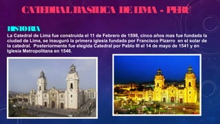 HISTORIAHISTORIA
La Catedral de Lima fue construida el 11 de Febrero de 1598, cinco años mas fue fundada la
ciudad de Lima, se inauguró la primera iglesia fundada por Francisco Pizarro en el solar de
la catedral. Posteriormente fue elegida Catedral por Pablo III el 14 de mayo de 1541 y en
Iglesia Metropolitana en 1546.
CATEDRALBASILICA DELIMA - PERÚ
 