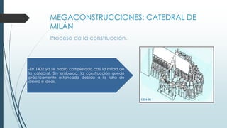 MEGACONSTRUCCIONES: CATEDRAL DE 
MILÁN 
Proceso de la construcción. 
-En 1402 ya se había completado casi la mitad de 
la catedral. Sin embargo, la construcción quedó 
prácticamente estancada debido a la falta de 
dinero e ideas. 
 