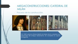 MEGACONSTRUCCIONES: CATEDRAL DE 
MILÁN 
Proceso de la construcción. 
-En 1500 Ludovico Sforza diseñó el interior de la catedral con 
personajes del antiguo testamento. Se completo la cúpula 
octagonal. 
 