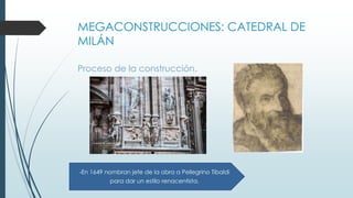 MEGACONSTRUCCIONES: CATEDRAL DE 
MILÁN 
Proceso de la construcción. 
-En 1649 nombran jefe de la obra a Pellegrino Tibaldi 
para dar un estilo renacentista. 
 