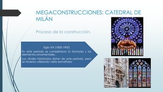 MEGACONSTRUCCIONES: CATEDRAL DE 
MILÁN 
Proceso de la construcción. 
Siglo XIX (1800-1900) 
En este período se completaron la fachada y los 
elementos ornamentales. 
Los vitrales historiados datan de este período, pero 
se hicieron utilizando vidrio esmaltado 
 