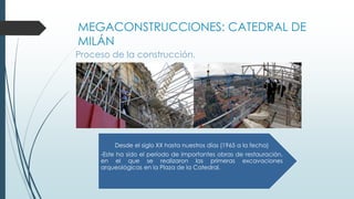 MEGACONSTRUCCIONES: CATEDRAL DE 
MILÁN 
Proceso de la construcción. 
Desde el siglo XX hasta nuestros días (1965 a la fecha) 
-Este ha sido el período de importantes obras de restauración, 
en el que se realizaron las primeras excavaciones 
arqueológicas en la Plaza de la Catedral. 
 