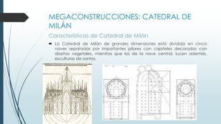 MEGACONSTRUCCIONES: CATEDRAL DE 
MILÁN 
Características de Catedral de Milán 
 La Catedral de Milán de grandes dimensiones está dividida en cinco 
naves separadas por importantes pilares con capiteles decorados con 
diseños vegetales, mientras que los de la nave central, lucen además, 
esculturas de santos. 
 