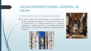 MEGACONSTRUCCIONES: CATEDRAL DE 
MILÁN 
Características de Catedral de Milán 
 El punto más alto del templo es la estatua de 
cobre dorado esculpida en 1774, conocida como 
la Madonnina. El interior presenta un aspecto 
estilizado y amplio gracias a las largas columnas 
de mármol con estatuas talladas que llegan hasta 
el techo. 
 