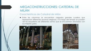 MEGACONSTRUCCIONES: CATEDRAL DE 
MILÁN 
Características de Catedral de Milán 
 Entre las columnas se encuentran colgados grandes cuadros que 
representan diferentes escenas religiosas. A lo largo del templo se pueden 
ver los esqueletos de diferentes santos que se encuentran ataviados con 
sus mejores galas. 
 