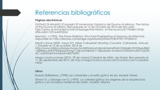 Referencias bibliográficas 
Páginas electrónicas 
DUOMO DI MILANO (Copyright © Veneranda Fabbrica del Duomo di Milano). The history 
of the Duomo Di Milano. Recuperado el 12 de Octubre de 2014 del sitio web: 
http://www.duomomilano.it/en/infopage/the-history- of-the-duomo/0179d4b7-0763- 
4f5e-a2bf-7d7ce4df522a/ 
Heyman, J (1995). The Stone Skeleton: Structural Engineering of Masonry Architecture. 
Disponible en http://ebooks.cambridge.org/ebook.jsf?bid=CBO9781107050310 
Itzkoff y Dave (2009, mayo 27). Milan Cathedral's Rooftop Concerts. Cathedrals. Artículo 
1. Extraído el 12 de octubre, 2014 de 
http://www.bibliocatalogo.buap.mx:3403/ehost/detail/detail?sid=22db68c3310f4ae5863 
143086bc694d7%40sessionmgr112&vid=0&hid=112&bdata=Jmxhbmc9ZXMmc20ZT1laG9z 
dC1saXZl#db=bwh&AN=40216292 
Mega-construcciones (2010, 29 de marzo).Catedral de Milán, [en línea]. Recuperado el 
11 de septiembre del 2014, de http://megaconstrucciones.net/?construccion=catedral-milan 
Libros 
Ernesto Ballesteros. (1998) Las catedrales y el estilo gótico 4a ed. Madrid: Hiares 
Simson O. y George von O. (1993). La catedral gótica: los orígenes de la arquitectura 
gótica y el concepto medieval de orden. Madrid: Alianza 
