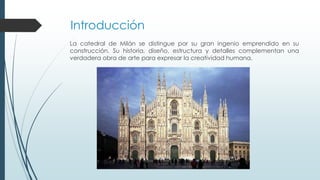 Introducción 
La catedral de Milán se distingue por su gran ingenio emprendido en su 
construcción. Su historia, diseño, estructura y detalles complementan una 
verdadera obra de arte para expresar la creatividad humana. 
 