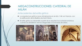 MEGACONSTRUCCIONES: CATEDRAL DE 
MILÁN 
Antecedentes del estilo gótico 
 La arquitectura gótica nace oficialmente en el año 1140, en Francia, con 
la edificación de la Basílica de Saint-Denis. 
 El estilo gótico se desarrolló a partir de la arquitectura eclesial románica 
cuando se añadieron nervios diagonales a la bóveda de arista. 
 