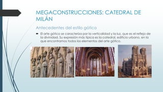 MEGACONSTRUCCIONES: CATEDRAL DE 
MILÁN 
Antecedentes del estilo gótico 
 El arte gótico se caracteriza por la verticalidad y la luz, que es el reflejo de 
la divinidad. Su expresión más típica es la catedral, edificio urbano, en la 
que encontramos todos los elementos del arte gótico. 
 