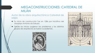 MEGACONSTRUCCIONES: CATEDRAL DE 
MILÁN 
Autor de la obra arquitectónica Catedral de 
Milán 
 Su inicio de construcción fue en 1386 por iniciátiva del 
arzobispo Antonio da Saluzzo. 
 Desde los inicios surgieron los problemas y los distintos 
grupos de arquitectos se fueron sucediendo. 
 