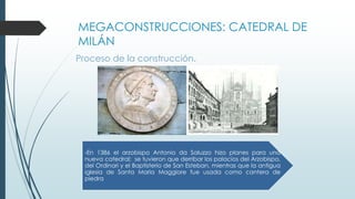 MEGACONSTRUCCIONES: CATEDRAL DE 
MILÁN 
Proceso de la construcción. 
-En 1386 el arzobispo Antonio da Saluzzo hizo planes para una 
nueva catedral; se tuvieron que derribar los palacios del Arzobispo, 
del Ordinari y el Baptisterio de San Esteban, mientras que la antigua 
iglesia de Santa Maria Maggiore fue usada como cantera de 
piedra 
 