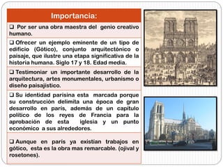 Importancia:
 Por ser una obra maestra del genio creativo
humano.
 Ofrecer un ejemplo eminente de un tipo de
edificio (Gótico), conjunto arquitectónico o
paisaje, que ilustre una etapa significativa de la
historia humana. Siglo 17 y 18. Edad media.
 Testimoniar un importante desarrollo de la
arquitectura, artes monumentales, urbanismo o
diseño paisajístico.
 Su identidad parisina esta marcada porque
su construcción delimita una época de gran
desarrollo en parís, además de un capítulo
político de los reyes de Francia para la
aprobación de esta iglesia y un punto
económico a sus alrededores.
 Aunque en parís ya existían trabajos en
gótico, esta es la obra mas remarcable. (ojival y
rosetones).
 