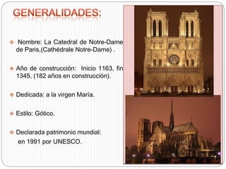  Nombre: La Catedral de Notre-Dame
de Paris,(Cathédrale Notre-Dame) .
 Año de construcción: Inicio 1163, fin
1345, (182 años en construcción).
 Dedicada: a la virgen María.
 Estilo: Gótico.
 Declarada patrimonio mundial:
en 1991 por UNESCO.
 