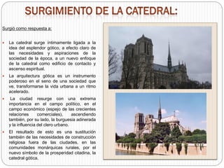 Surgió como respuesta a:
 La catedral surge íntimamente ligada a la
idea del esplendor gótico, a efecto claro de
las necesidades y aspiraciones de la
sociedad de la época, a un nuevo enfoque
de la catedral como edificio de contacto y
ascenso espiritual.
 La arquitectura gótica es un instrumento
poderoso en el seno de una sociedad que
ve, transformarse la vida urbana a un ritmo
acelerado.
 La ciudad resurge con una extrema
importancia en el campo político, en el
campo económico (espejo de las crecientes
relaciones comerciales), ascendiendo
también, por su lado, la burguesia adinerada
y la influencia del clero urbano.
 El resultado de esto es una sustitución
también de las necesidades de construcción
religiosa fuera de las ciudades, en las
comunidades monárquicas rurales, por el
nuevo símbolo de la prosperidad citadina, la
catedral gótica.
 