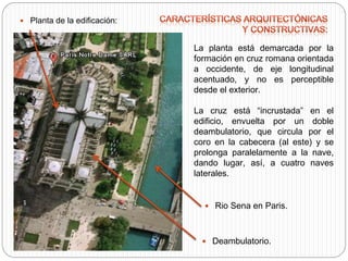  Planta de la edificación:
La planta está demarcada por la
formación en cruz romana orientada
a occidente, de eje longitudinal
acentuado, y no es perceptible
desde el exterior.
La cruz está “incrustada” en el
edificio, envuelta por un doble
deambulatorio, que circula por el
coro en la cabecera (al este) y se
prolonga paralelamente a la nave,
dando lugar, así, a cuatro naves
laterales.
 Deambulatorio.
 Rio Sena en Paris.
 