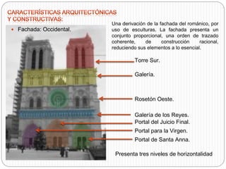 Galería.
 Fachada: Occidental.
Rosetón Oeste.
Portal de Santa Anna.
Portal para la Virgen.
Torre Sur.
Portal del Juicio Final.
Galería de los Reyes.
Una derivación de la fachada del románico, por
uso de esculturas. La fachada presenta un
conjunto proporcional, una orden de trazado
coherente, de construcción racional,
reduciendo sus elementos a lo esencial.
Presenta tres niveles de horizontalidad
 