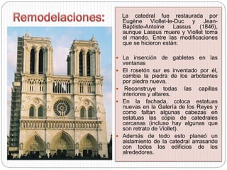 La catedral fue restaurada por
Eugène Viollet-le-Duc y Jean-
Baptiste-Antoine Lassus (1846),
aunque Lassus muere y Viollet toma
el mando. Entre las modificaciones
que se hicieron están:
 La inserción de gabletes en las
ventanas
 El rosetón sur es inventado por él,
cambia la piedra de los arbotantes
por piedra nueva.
 Reconstruye todas las capillas
interiores y altares.
 En la fachada, coloca estatuas
nuevas en la Galería de los Reyes y
como faltan algunas cabezas en
estatuas las copia de catedrales
cercanas (incluso hay algunas que
son retrato de Viollet).
 Además de todo esto planeó un
aislamiento de la catedral arrasando
con todos los edificios de los
alrededores.
 