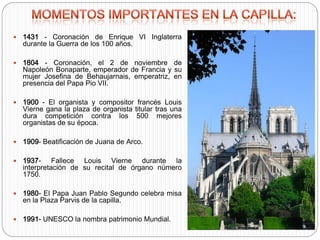  1431 - Coronación de Enrique VI Inglaterra
durante la Guerra de los 100 años.
 1804 - Coronación, el 2 de noviembre de
Napoleón Bonaparte, emperador de Francia y su
mujer Josefina de Behaujarnais, emperatriz, en
presencia del Papa Pio VII.
 1900 - El organista y compositor francés Louis
Vierne gana la plaza de organista titular tras una
dura competición contra los 500 mejores
organistas de su época.
 1909- Beatificación de Juana de Arco.
 1937- Fallece Louis Vierne durante la
interpretación de su recital de órgano número
1750.
 1980- El Papa Juan Pablo Segundo celebra misa
en la Plaza Parvis de la capilla.
 1991- UNESCO la nombra patrimonio Mundial.
 