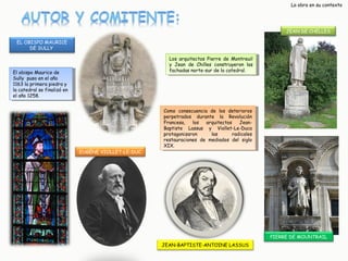 La obra en su contexto

JEAN DE CHELLES
EL OBISPO MAURICE
DE SULLY
Los arquitectos Pierre de Montreuil
Los arquitectos Pierre de Montreuil
y y Jean de Chilles construyeron las
Jean de Chilles construyeron las
fachadas norte-sur de la catedral.
fachadas norte-sur de la catedral.

El obispo Maurice de
El obispo Maurice de
Sully puso en el año
Sully puso en el año
1163 la primera piedra y y
1163 la primera piedra
la catedral se finalizó en
la catedral se finalizó en
el año 1258.
el año 1258.

EUGÈNE VIOLLET-LE-DUC

Como consecuencia de los deterioros
Como consecuencia de los deterioros
perpetrados durante la Revolución
perpetrados durante la Revolución
Francesa,
Francesa, los
los arquitectos
arquitectos JeanJeanBaptiste Lassus y y Viollet-Le-Duca
Baptiste Lassus
Viollet-Le-Duca
protagonizaron
las
radicales
protagonizaron
las
radicales
restauraciones de mediados del siglo
restauraciones de mediados del siglo
XIX.
XIX.

PIERRE DE MOUNTRAIL
JEAN-BAPTISTE-ANTOINE LASSUS

 