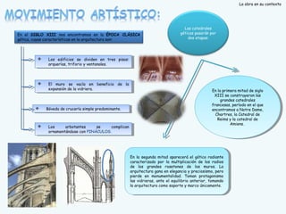 La obra en su contexto

En el SIGLO XIII nos encontramos en la ÉPOCA CLÁSICA
gótica, cuyas características en la arquitectura son:




Los edificios se dividen en tres pisos:
Los edificios se dividen en tres pisos:
arquerías, triforio y y ventanales.
arquerías, triforio ventanales.




El muro se vacía en beneficio de la
El muro se vacía en beneficio de la
expansión de la vidriera.
expansión de la vidriera.

Las catedrales
góticas pasarán por
dos etapas:







Bóveda de crucería simple predominante.
Bóveda de crucería simple predominante.

Los
arbotantes
se
complican
Los
arbotantes
se
complican
ornamentándose con PINÁCULOS.
ornamentándose con PINÁCULOS.

En la primera mitad de siglo
En la primera mitad de siglo
XIII se construyeron las
XIII se construyeron las
grandes catedrales
grandes catedrales
francesas, período en el que
francesas, período en el que
encontramos a a Notre Dame,
encontramos Notre Dame,
Chartres, la Catedral de
Chartres, la Catedral de
Reims y y la catedral de
Reims la catedral de
Amiens.
Amiens.

En la segunda mitad aparecerá el gótico radiante
En la segunda mitad aparecerá el gótico radiante
caracterizado por la multiplicación de los radios
caracterizado por la multiplicación de los radios
de los grandes rosetones de los muros. La
de los grandes rosetones de los muros. La
arquitectura gana en elegancia y y preciosismo, pero
arquitectura gana en elegancia preciosismo, pero
pierde en monumentalidad. Toman protagonismo
pierde en monumentalidad. Toman protagonismo
las vidrieras, ante el equilibrio anterior, tomando
las vidrieras, ante el equilibrio anterior, tomando
la arquitectura como soporte y y marco únicamente.
la arquitectura como soporte marco únicamente.

 