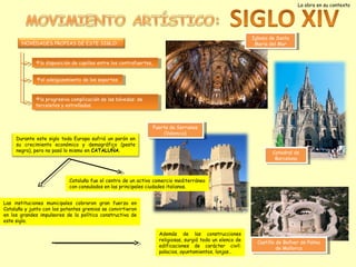 La obra en su contexto

Iglesia de Santa
Iglesia de Santa
María del Mar
María del Mar

NOVEDADES PROPIAS DE ESTE SIGLO:

la disposición de capillas entre los contrafuertes,
la disposición de capillas entre los contrafuertes,
el adelgazamiento de los soportes
el adelgazamiento de los soportes
la progresiva complicación de las bóvedas: de
la progresiva complicación de las bóvedas: de
terceletes y y estrelladas.
terceletes estrelladas.

Durante este siglo toda Europa sufrió un parón en
su crecimiento económico y demográfico (peste
negra), pero no pasó lo mismo en CATALUÑA.

Puerta de Serranos
Puerta de Serranos
(Valencia)
(Valencia)
Catedral de
Catedral de
Barcelona
Barcelona

Cataluña fue el centro de un activo comercio mediterráneo
con consulados en las principales ciudades italianas.
Las instituciones municipales cobraron gran fuerza en
Cataluña y junto con los potentes gremios se convirtieron
en los grandes impulsores de la política constructiva de
este siglo.
Además de las construcciones
religiosas, surgió todo un elenco de
edificaciones de carácter civil:
palacios, ayuntamientos, lonjas…

Castillo de Bellver de Palma
Castillo de Bellver de Palma
de Mallorca
de Mallorca

 