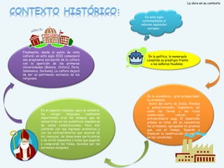La obra en su contexto

En este siglo
contemplamos el
máximo esplendor
europeo.

Finalmente, desde el punto de vista
cultural, en este siglo XIII comenzará
una progresiva laicización de la cultura
con la aparición de las primeras
Universidades (Bolonia, Oxford, París,
Salamanca, Sorbona). La cultura dejará
de ser un patrimonio exclusivo de los
religiosos.

En el aspecto religioso, para la catedral,
los
cargos
religiosos
realmente
importantes eran los obispos, que se
convertirán en los auténticos impulsores
de estas construcciones. Para ello
contarán con sus ingresos ordinarios y
con los extraordinarios que sacarán de
los concejos, de donaciones particulares
y de otros impuestos o bulas que pagarán
o comprarán los fieles, movidos por los
sermones obispales.

En lo político, la monarquía
consolida su prestigio frente
a los señores feudales.

En lo económico, gran prosperidad:
La artesanía
textil del norte de Italia, Flandes
y, posteriormente, Inglaterra, así
como las ferias y las rutas
comerciales
cobran
un
extraordinario auge. El desarrollo
urbano es total, allí se concentran
los artesanos, agrupados en gremios
que, con el tiempo, llegarán a
financiar la construcción de capillas
en las catedrales.

 