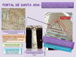 La puerta de Santa tiene la particularidad de que buena parte
de su escultura es anterior a la construcción de la catedral
gótica, reutilizándose de una construcción anterior de finales
del XII y que podríamos calificar de tardorrománica.

Ángeles y y decoración
Ángeles decoración
vegetal
vegetal

TARD
ORRO
MÁN
ICO

El tímpano tiene forma semicircular con
El tímpano tiene forma semicircular con
un leve apuntamiento.
un leve apuntamiento.
Está presidido por una Virgen Theotokos, de
Está presidido por una Virgen Theotokos, de
tradición románica, sentada en un trono bajo
tradición románica, sentada en un trono bajo
un baldaquino con estructuras
un baldaquino con estructuras
arquitectónicas que simbolizan la Jerusalén
arquitectónicas que simbolizan la Jerusalén
Celestial.
Celestial.
AA ambos lados hay sendos ángeles
ambos lados hay sendos ángeles
turiferarios (portan incienso).
turiferarios (portan incienso).
En los extremos del tímpano
En los extremos del tímpano
encontramos la figura de un
encontramos la figura de un
obispo y y un escriba y al lado
obispo un escriba y al lado
opuesto un rey arrodillado.
opuesto un rey arrodillado.

U

GÓTI

CO

n fris
o con
el Cic
Anunc
lo de
iación
la Nat
, Visit
tumba
ividad
ación
da en
, con
y Nac
una ca
pasivo
las es
imient
).
ma d e
cenas
o de C
gran r
de la
risto
iqueza
(María
, junt
está
Un n riso
o a un
U f frisoc
San J
on na h
co l l
osé
VVígen
ír rge)
is sto
n) y Sn a hitoriria d
y Sa a
a de e
ta a A
SSn n
nt Ana
a a JJ
oaquín
na .
.
oaquín
(padd
(pare d
re de
e la
la

En el parteluz aparece la estatua del
En el parteluz aparece la estatua del
obispo San Marcelo alanceando un
obispo San Marcelo alanceando un
dragón.
dragón.

 