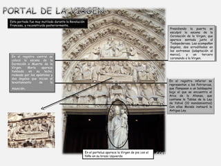 Esta portada fue muy mutilada durante la Revolución
Francesa, y reconstruida posteriormente.

Presidiendo la puerta se
Presidiendo la puerta se
esculpió la escena de la
esculpió la escena de la
Coronación de la Virgen, que
Coronación de la Virgen, que
aparece sentada junto al
aparece sentada junto al
Todopoderoso. Les acompañan
Todopoderoso. Les acompañan
ángeles, dos arrodillados en
ángeles, dos arrodillados en
los extremos (adaptación al
los extremos (adaptación al
marco),
marco), y y un
un tercero
tercero
coronando a a la Virgen.
coronando la Virgen.

En el registro central se
colocó la escena de la
Dormición o Muerte de la
Virgen.
María
aparece
tumbada
en
su
lecho,
rodeada por los apóstoles y
dos ángeles que inician el
levantamiento
de
la

En el registro inferior se
representan a los Patriarcas,
que flanquean a un baldaquino
bajo el que se encuentra el
Arca de la Alianza, que
contiene la Tablas de la Ley
de Yahvé (10 mandamientos)
Con ellas Moisés instauró la
Antigua Ley.

.

Asunción

En el parteluz aparece la Virgen de pie con el
Niño en su brazo izquierdo. 

 