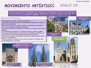 La obra en su contexto

Durante este siglo serán fundamentales para entender las características artísticas de los edificios los
contactos mantenidos con los artistas europeos, fundamentalmente franceses, alemanes y de los Países Bajos,
representantes del llamado GÓTICO FLAMÍGERO, definido por su propensión a la abundante decoración.

Abundante decoración y ysencillez constructiva.
Abundante decoración sencillez constructiva.
Las cubiertas características son las bóvedas estrelladas con profusión
Las cubiertas características son las bóvedas estrelladas con profusión
de los nervios combados.
de los nervios combados.
Gran variedad de arcos, muchos de ellos con finalidad exclusivamente
Gran variedad de arcos, muchos de ellos con finalidad exclusivamente
decorativa: conopiales, carpaneles, rebajados...
decorativa: conopiales, carpaneles, rebajados...
Los pilares se llenan de estrechas nerviaciones, que suplen a a las columnas
Los pilares se llenan de estrechas nerviaciones, que suplen las columnas
adosadas.
adosadas.
Se multiplican los pináculos, con aumento grande de volumen y y número.
Se multiplican los pináculos, con aumento grande de volumen número.
Los muros suelen decorarse con fina labor de claraboyas. En éstas y y en
Los muros suelen decorarse con fina labor de claraboyas. En éstas en
las labores de tracería de los demás vanos dominan las curvas y y
las labores de tracería de los demás vanos dominan las curvas
contracurvas, las líneas sinuosas que recuerdan la ondulación de las llamas
contracurvas, las líneas sinuosas que recuerdan la ondulación de las llamas
(de ahí, lo de flamígero).
(de ahí, lo de flamígero).
Decorativamente, la piedra se trata como un encaje, con formas cada
Decorativamente, la piedra se trata como un encaje, con formas cada
vez más angulosas y y recortadas.
vez más angulosas recortadas.

Ayuntamiento de
Brujas

Lonja de Palma de
Mallorca

Este arte es llamado
ISABELINO en los dominios de
la Corona de Castilla.

San Gregorio de
San Gregorio de
Valladolid
Valladolid

Agujas de la Catedral
Agujas de la Catedral
de Burgos
de Burgos

Catedral de Notre
Dame de Rúan

 