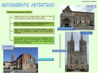 La obra en su contexto
MOISSAC
MOISSAC

Diferencias con la catedral románica:
Tensión vertical de la catedral gótica, frente a ala menor
Tensión vertical de la catedral gótica, frente
la menor
altura románica y y el mayor peso de sus fachadas.
altura románica el mayor peso de sus fachadas.
Mayor complejidad general por la necesidad del interior
Mayor complejidad general por la necesidad del interior
diáfano: se utilizan arbotantes y y contrafuertes.
diáfano: se utilizan arbotantes contrafuertes.
Mayor riqueza decorativa con vidrieras, pináculos y yagujas
Mayor riqueza decorativa con vidrieras, pináculos agujas
frente a a la sobriedad y y sencillez de las estructuras
frente
la sobriedad
sencillez de las estructuras
románicas.
románicas.

No existen arbotantes
COUTANCES
COUTANCES

En las catedrales góticas se observa una simbología clara,
En las catedrales góticas se observa una simbología clara,
comparándolo con La Jerusalén Celesta, a adiferencia de las
comparándolo con La Jerusalén Celesta, diferencia de las
catedrales románicas, que no podían ser representativas
catedrales románicas, que no podían ser representativas
para ese tipo de simbología.
para ese tipo de simbología.
SAN SERNIN
SAN SERNIN
DE TOULOUSE
DE TOULOUSE
MAYOR ALTURA
MAYOR ALTURA

Ventanas más pequeñas

 