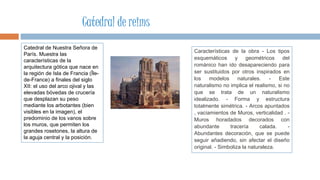 Catedral de Nuestra Señora de
París. Muestra las
características de la
arquitectura gótica que nace en
la región de Isla de Francia (Île-
de-France) a finales del siglo
XII: el uso del arco ojival y las
elevadas bóvedas de crucería
que desplazan su peso
mediante los arbotantes (bien
visibles en la imagen), el
predominio de los vanos sobre
los muros, que permiten los
grandes rosetones, la altura de
la aguja central y la posición.
Características de la obra - Los tipos
esquemáticos y geométricos del
románico han ido desapareciendo para
ser sustituidos por otros inspirados en
los modelos naturales. - Este
naturalismo no implica el realismo, si no
que se trata de un naturalismo
idealizado. - Forma y estructura
totalmente simétrica. - Arcos apuntados
, vaciamientos de Muros, verticalidad . -
Muros horadados decorados con
abundante tracería calada. -
Abundantes decoración, que se puede
seguir añadiendo, sin afectar el diseño
original. - Simboliza la naturaleza.
Catedral de reims
 