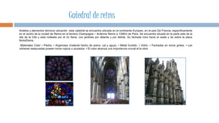 Análisis y elementos técnicos ubicación esta catedral se encuentra ubicada en el continente Europeo, en el país De Francia, específicamente
en el centro de la ciudad de Reims en el terreno Champagne – Ardenne Reims a 130Km de Paris. Se encuentra situada en la parte este de la
isla de la Cite y esta rodeada por el rio Sena, con jardines por delante y por detrás. Su fachada mira hacia el oeste y da sobre la plaza
NotreDame.
Materiales Color • Piedra. • Argamasa (material hecho de arena, cal y agua). • Metal fundido. • Vidrio. • Fachadas en tonos grises. • Las
vidrieras restauradas poseen tonos rojizos o azulados. • El color alcanza una importancia crucial el la obra
Catedral de reims
 