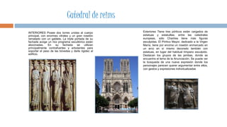 INTERIORES Posee dos torres unidas al cuerpo
principal, con enormes vitrales y un gran rosetón
rematado con un gablete. La triple portada de su
fachada acoge un rico programa escultórico están
abocinadas. En su fachada se utilizan
principalmente contrafuertes y arbotantes para
soportar el peso de las bóvedas y darle rigidez al
edificio.
Exteriores Tiene tres pórticos están cargados de
estatuas y estatuillas; entre las catedrales
europeas, sólo Chartres tiene más figuras
esculpidas. El Pórtico Mayor, dedicado a la Virgen
María, tiene por encima un rosetón enmarcado en
un arco en sí mismo decorado también con
estatuas, en lugar del habitual tímpano esculpido.
Destacan los grupos de las jambas, donde se
encuentra el tema de la Anunciación. Se puede ver
la búsqueda de una nueva expresión donde los
personajes parecen querer argumentar entre ellos,
con gestos y expresiones individualizadas
Catedral de reims
 