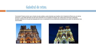 Conclusión Puedo concluir que a través de este análisis, pude entender que el gótico de la Catedral de Reims es uno de los
primeros y mas bello ejemplos de este arte sembrado en la ciudades Europeas, las cuales tiene hermosas catedrales,
templos, edificios en los que las búsqueda de la luz y la elevación de sus elementos arquitectónicos serán los elementos mas
reconocibles.
Catedral de reims
 
