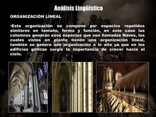 Análisis Lingüístico
ORGANIZACIÓN LINEAL
•Esta organización se compone por espacios repetidos
similares en tamaño, forma y función, en este caso las
columnas generan esos espacios que son llamados Naves, los
cuales vistos en planta tienen una organización lineal,
también se genere una organización a lo alto ya que en los
edificios góticos surgió la importancia de crecer hacia el
cielo.
 