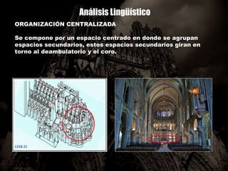 Análisis Lingüístico
ORGANIZACIÓN CENTRALIZADA
Se compone por un espacio centrado en donde se agrupan
espacios secundarios, estos espacios secundarios giran en
torno al deambulatorio y el coro.
 