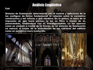 Análisis Lingüístico
Luz
Sistema de iluminación determinado por el control y aplicación de la
luz configura de forma fundamental la relación entre la normativa
constructiva y los valores a que obedece. En el gótico, el muro de la
impresión de que fuera poroso: la luz se filtra a través de él,
penetrándolo, fundiéndose con él, transfigurándolo. La luz aparece
como un símbolo a través de la ficción de un sistema de iluminación
no natural. A través de la articulación de las vidrieras del edificio
como un auténtico muro traslucido.
 