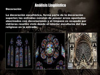 Análisis Lingüístico
Decoración
La decoración escultórica, forma parte de la decoración
superior; las entradas constan de poseer arcos apuntados
abocinados con decoraciones y el tímpano es ocupado por
vidrieras rosetón visto desde el interior esculturas del tipo
religioso en la entrada.
 